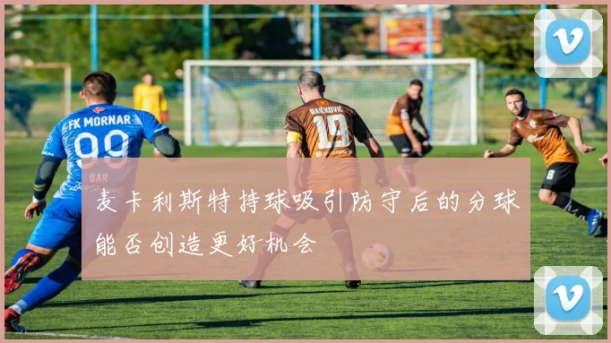 麦卡利斯特持球吸引防守后的分球能否创造更好机会
