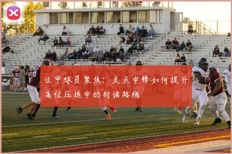 法甲球员聚焦:支点中锋如何提升高位压迫中的封堵路线