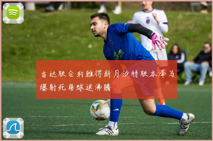 吉达联合利雅得新月沙特联本泽马爆射死角球迷沸腾