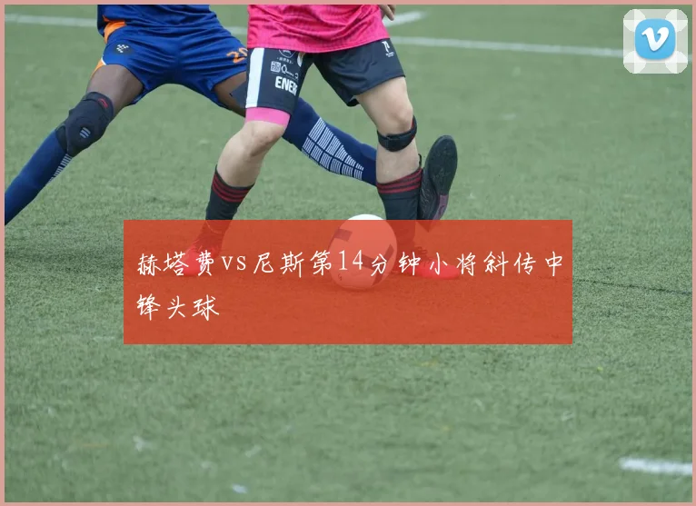 赫塔费vs尼斯第14分钟小将斜传中锋头球