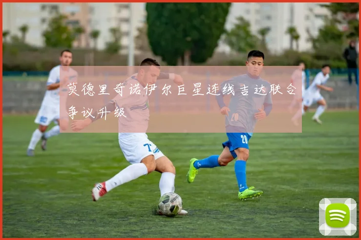 莫德里奇诺伊尔巨星连线吉达联合争议升级