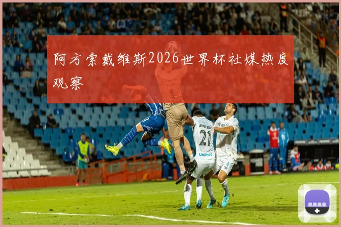 阿方索戴维斯2026世界杯社媒热度观察