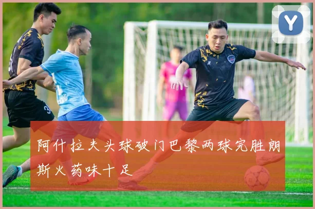 阿什拉夫头球破门巴黎两球完胜朗斯火药味十足